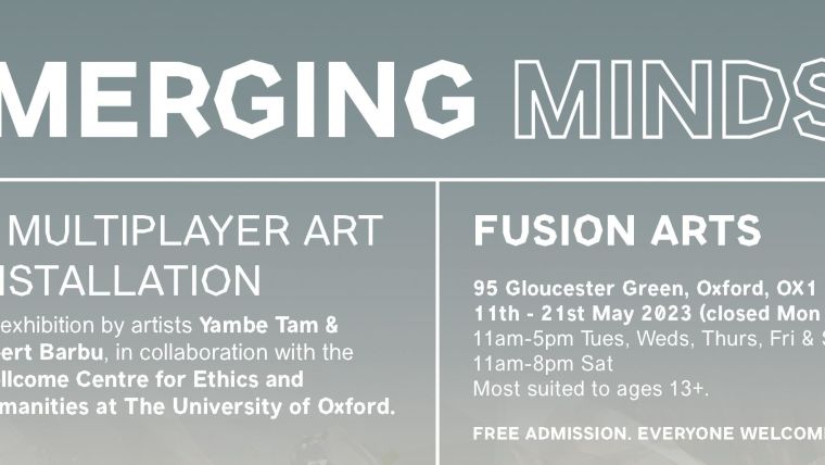 Merging Minds exhibition: A multi-player arts installation by Yambe Tam and Albert Barbu, in collaboration with the Wellcome Centre for Ethics and Humanities at the university of Oxford.

Fusion arts
95 Gloucester Green, Oxford, OX1 2BU
11th - 21st May (closed Mon 15th)
11am-5pm, Tues, Weds, Thurs, Fri & Sun
11am - 8pm Sat
Most suited to ages 13+

FREE ADMISSION, EVERYONE WELCOME